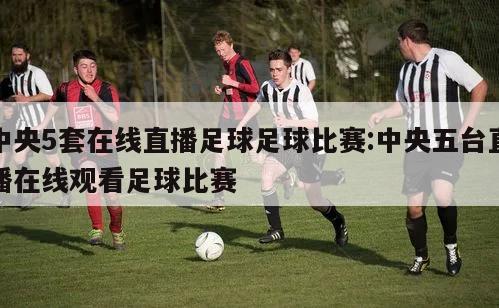 中央5套在线直播足球足球比赛:中央五台直播在线观看足球比赛