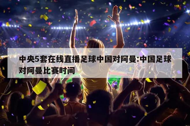 中央5套在线直播足球中国对阿曼:中国足球对阿曼比赛时间