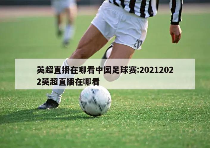 英超直播在哪看中国足球赛:20212022英超直播在哪看