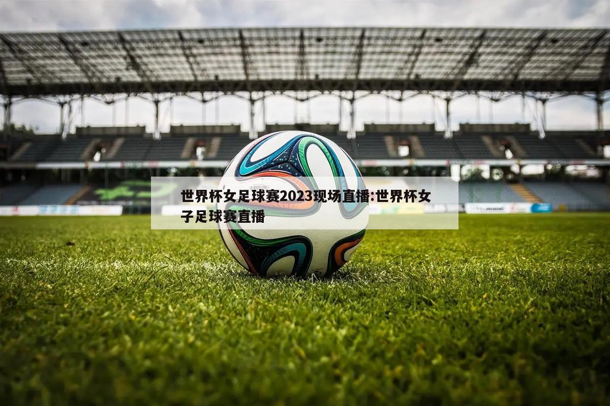 世界杯女足球赛2023现场直播:世界杯女子足球赛直播