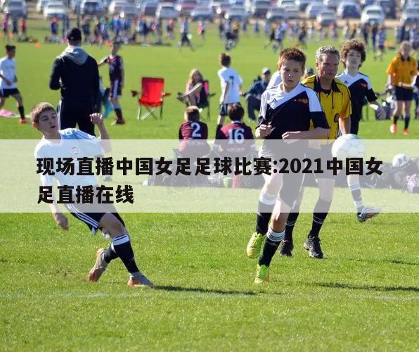 现场直播中国女足足球比赛:2021中国女足直播在线