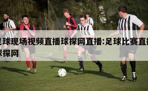 足球现场视频直播球探网直播:足球比赛直播球探网