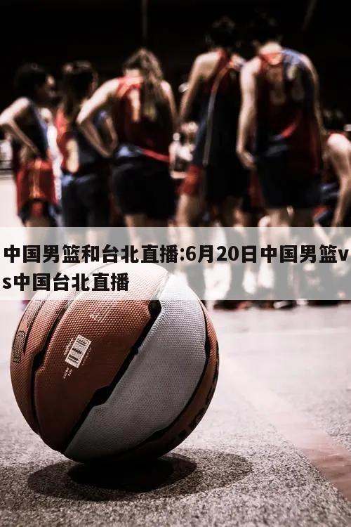 中国男篮和台北直播:6月20日中国男篮vs中国台北直播