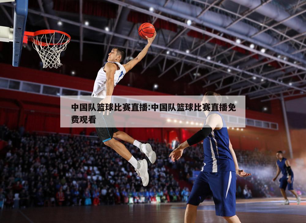 中国队篮球比赛直播:中国队篮球比赛直播免费观看