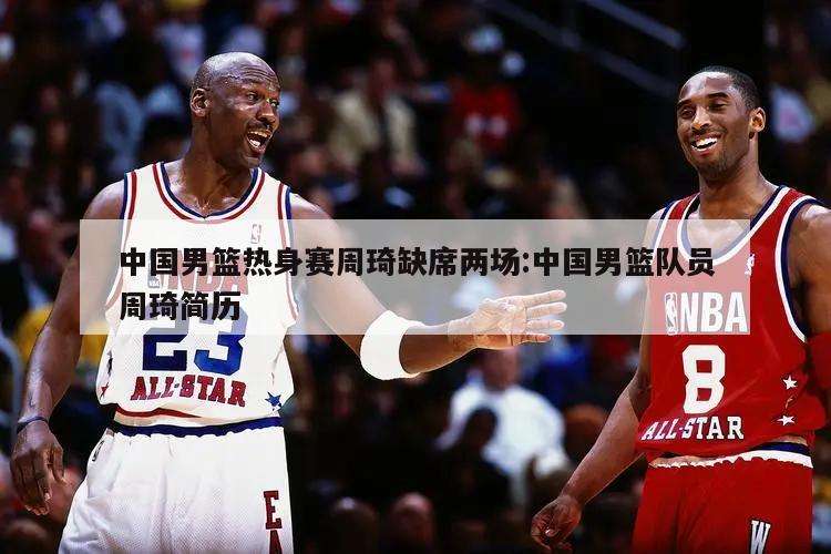 中国男篮热身赛周琦缺席两场:中国男篮队员周琦简历