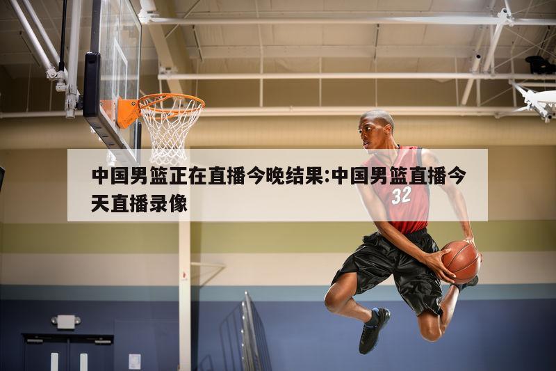 中国男篮正在直播今晚结果:中国男篮直播今天直播录像