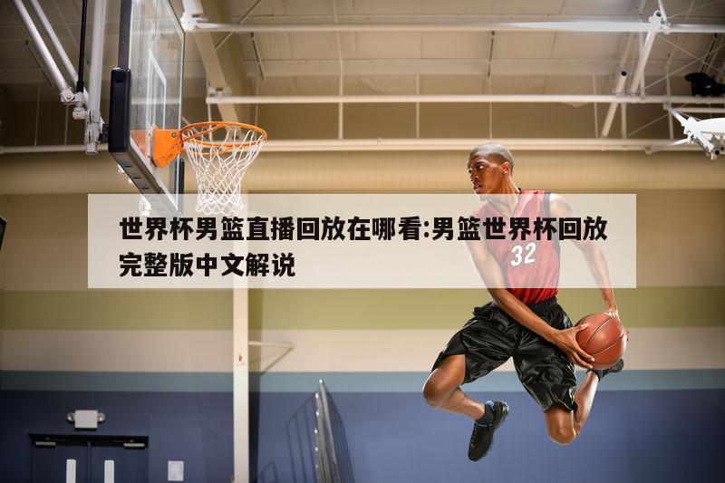 世界杯男篮直播回放在哪看:男篮世界杯回放完整版中文解说