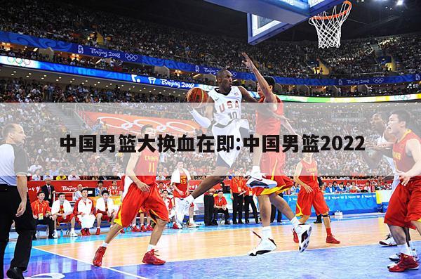 中国男篮大换血在即:中国男篮2022
