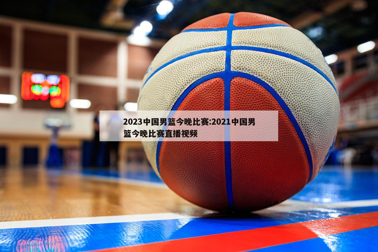2023中国男篮今晚比赛:2021中国男篮今晚比赛直播视频