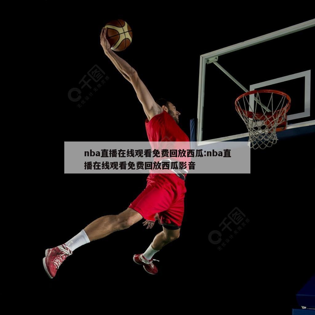 nba直播在线观看免费回放西瓜:nba直播在线观看免费回放西