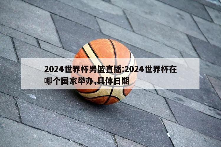 2024世界杯男篮直播:2024世界杯在哪个国家举办,具体日