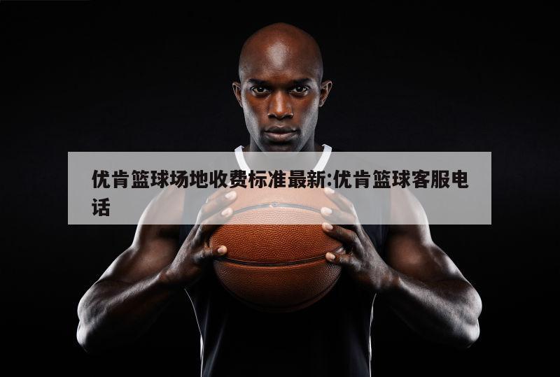 优肯篮球场地收费标准最新:优肯篮球客服电话
