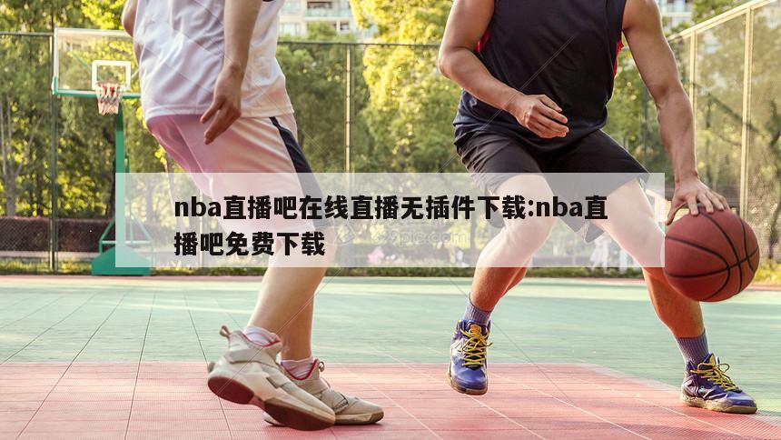 nba直播吧在线直播无插件下载:nba直播吧免费下载