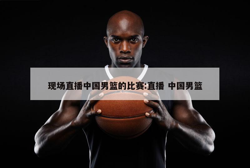 现场直播中国男篮的比赛:直播 中国男篮