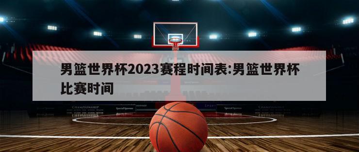 男篮世界杯2023赛程时间表:男篮世界杯比赛时间