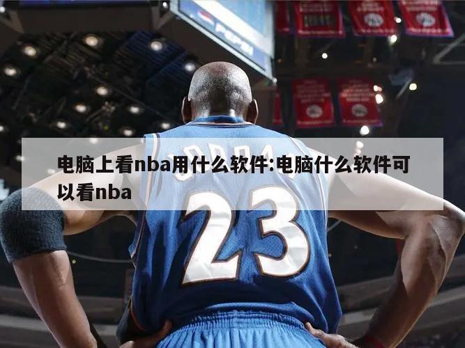 电脑上看nba用什么软件:电脑什么软件可以看nba
