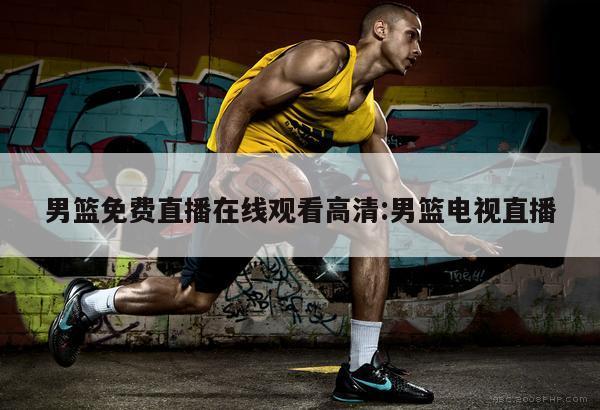 男篮免费直播在线观看高清:男篮电视直播