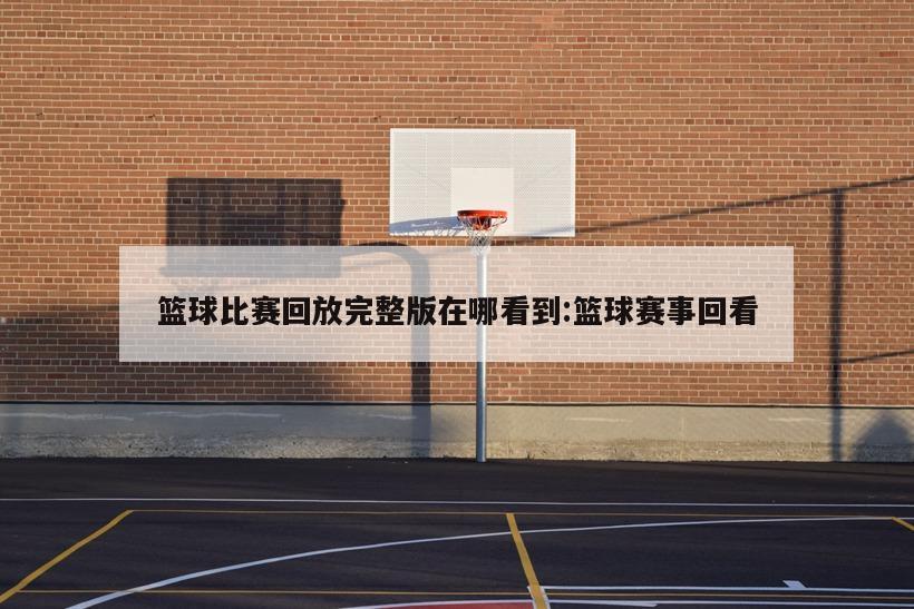 篮球比赛回放完整版在哪看到:篮球赛事回看