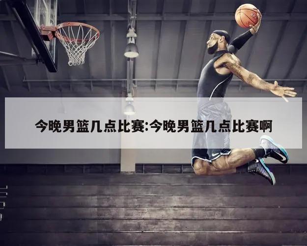今晚男篮几点比赛:今晚男篮几点比赛啊