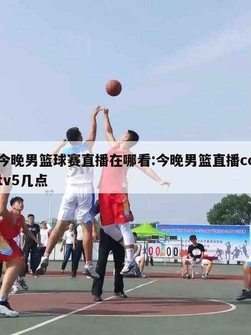 今晚男篮球赛直播在哪看:今晚男篮直播cctv5几点
