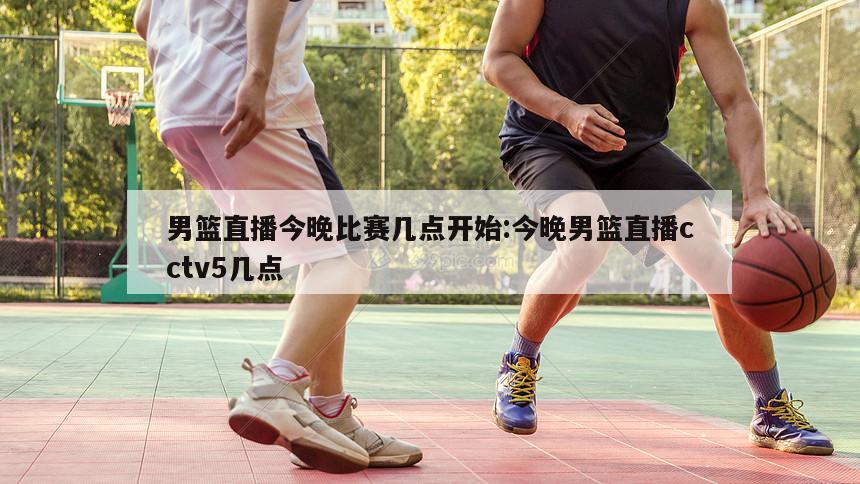 男篮直播今晚比赛几点开始:今晚男篮直播cctv5几点