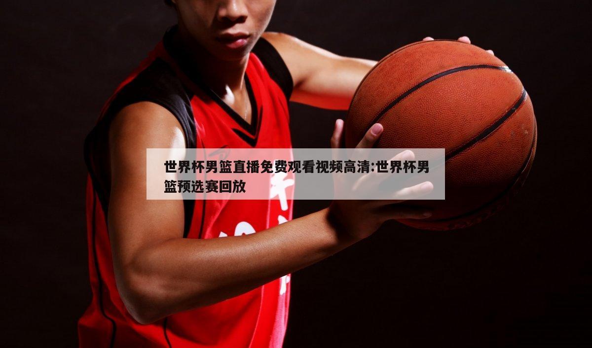 世界杯男篮直播免费观看视频高清:世界杯男篮预选赛回放