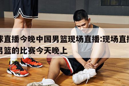 篮球直播今晚中国男篮现场直播:现场直播中国男篮的比赛今天晚上