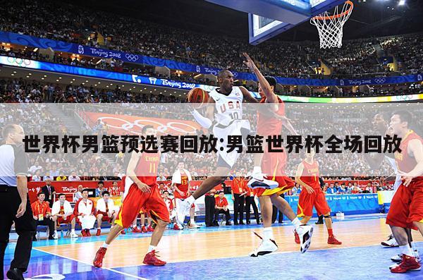 世界杯男篮预选赛回放:男篮世界杯全场回放