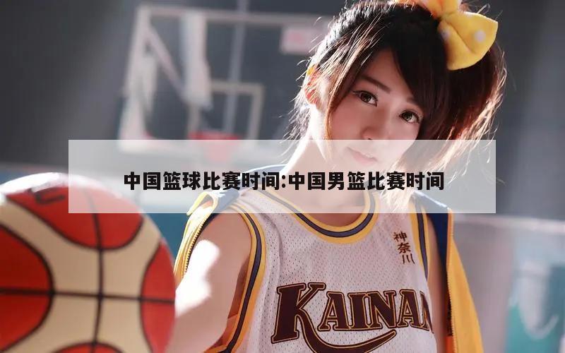 中国篮球比赛时间:中国男篮比赛时间