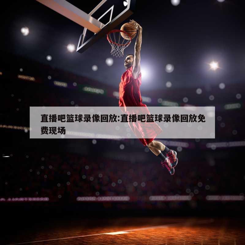直播吧篮球录像回放:直播吧篮球录像回放免费现场