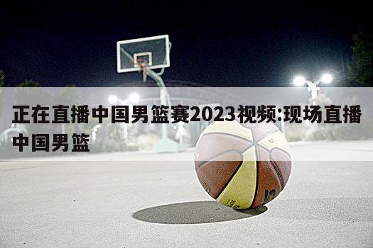 正在直播中国男篮赛2023视频:现场直播中国男篮