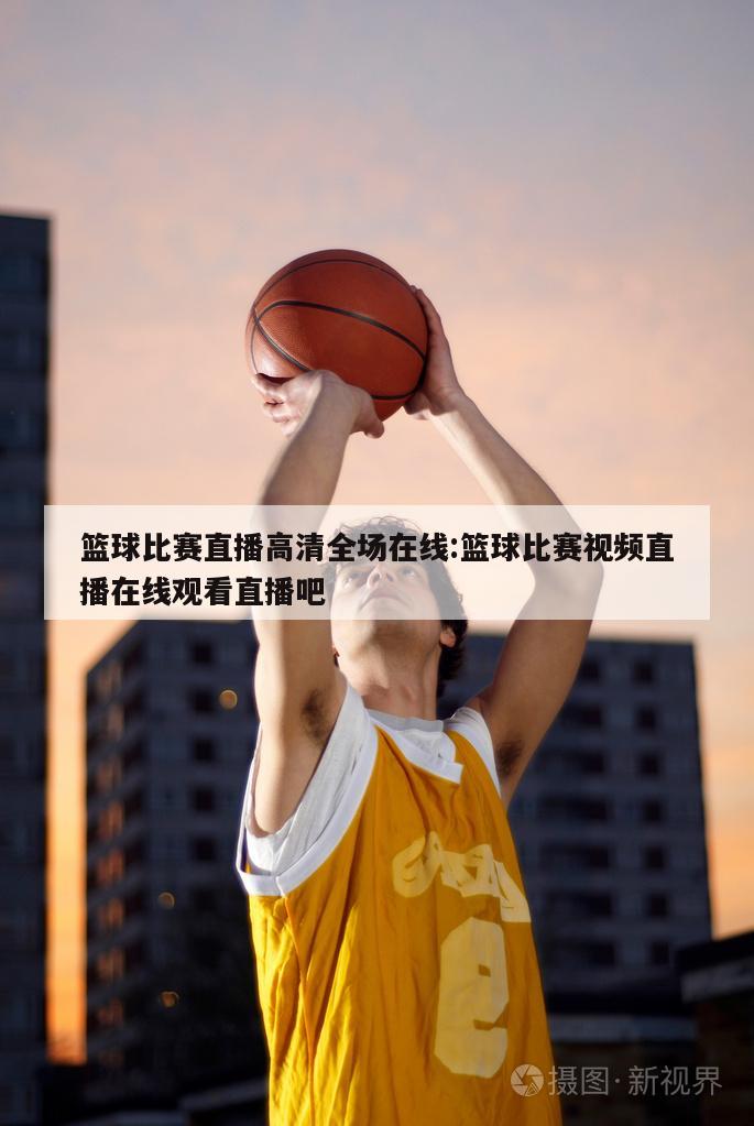篮球比赛直播高清全场在线:篮球比赛视频直播在线观看直播吧