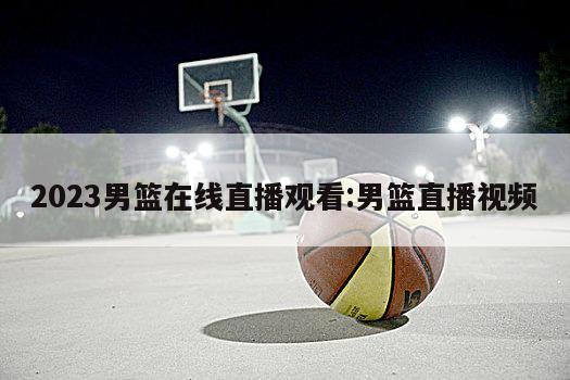 2023男篮在线直播观看:男篮直播视频