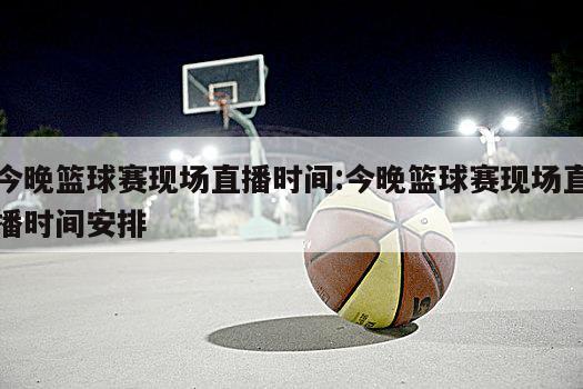 今晚篮球赛现场直播时间:今晚篮球赛现场直播时间安排