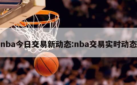 nba今日交易新动态:nba交易实时动态