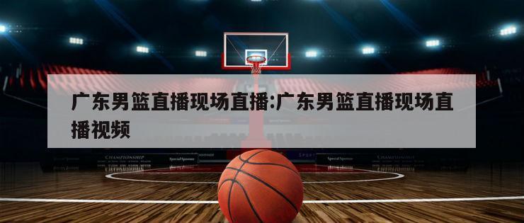 广东男篮直播现场直播:广东男篮直播现场直播视频